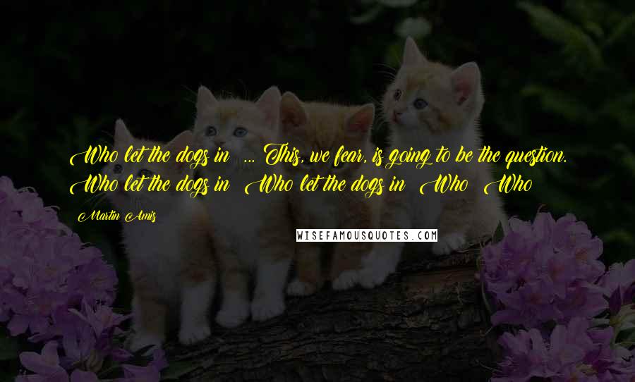 Martin Amis Quotes: Who let the dogs in? ... This, we fear, is going to be the question. Who let the dogs in? Who let the dogs in? Who? Who?