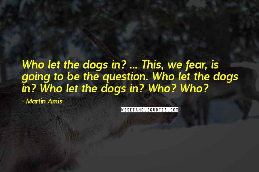 Martin Amis Quotes: Who let the dogs in? ... This, we fear, is going to be the question. Who let the dogs in? Who let the dogs in? Who? Who?