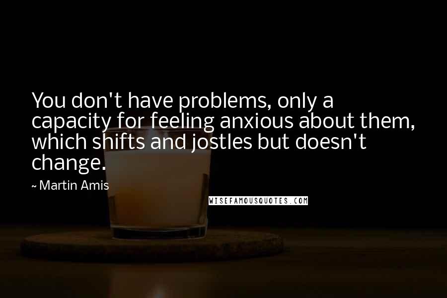 Martin Amis Quotes: You don't have problems, only a capacity for feeling anxious about them, which shifts and jostles but doesn't change.