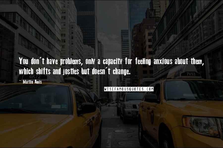 Martin Amis Quotes: You don't have problems, only a capacity for feeling anxious about them, which shifts and jostles but doesn't change.