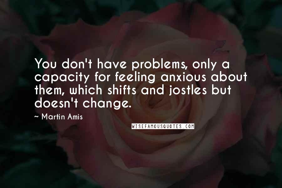 Martin Amis Quotes: You don't have problems, only a capacity for feeling anxious about them, which shifts and jostles but doesn't change.