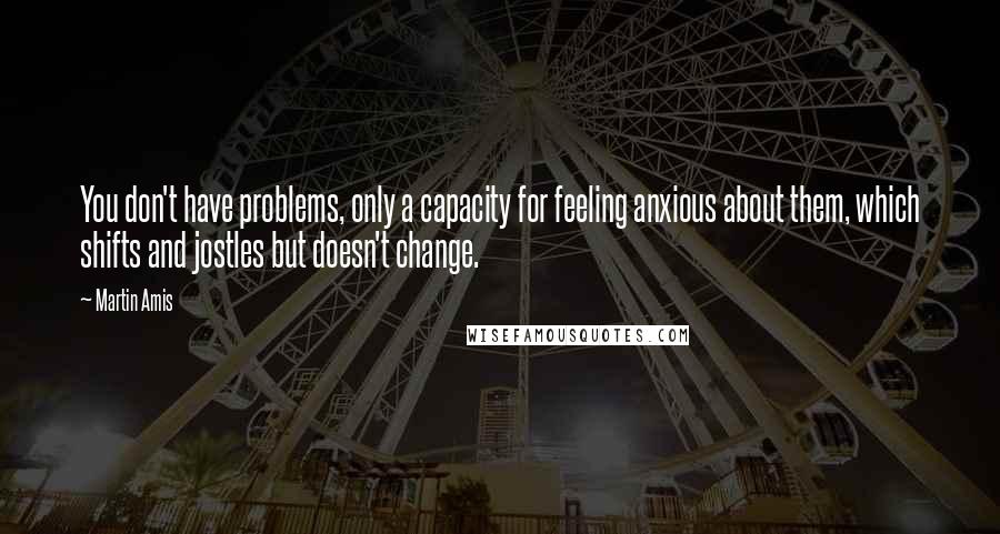 Martin Amis Quotes: You don't have problems, only a capacity for feeling anxious about them, which shifts and jostles but doesn't change.