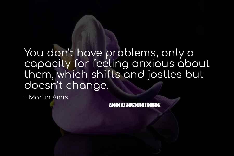 Martin Amis Quotes: You don't have problems, only a capacity for feeling anxious about them, which shifts and jostles but doesn't change.