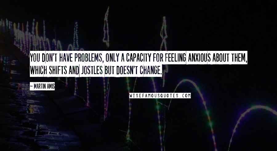 Martin Amis Quotes: You don't have problems, only a capacity for feeling anxious about them, which shifts and jostles but doesn't change.