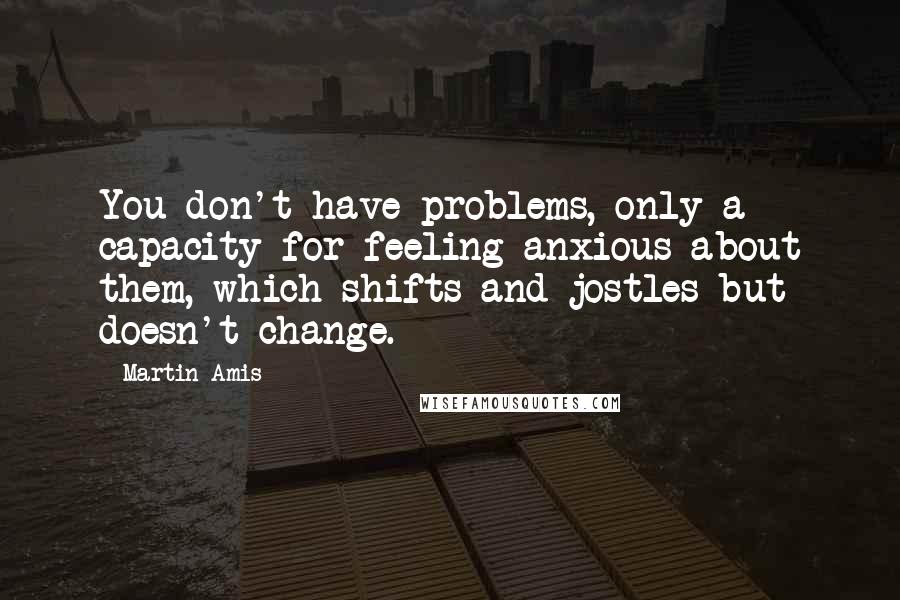 Martin Amis Quotes: You don't have problems, only a capacity for feeling anxious about them, which shifts and jostles but doesn't change.