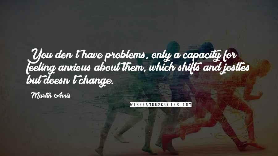 Martin Amis Quotes: You don't have problems, only a capacity for feeling anxious about them, which shifts and jostles but doesn't change.