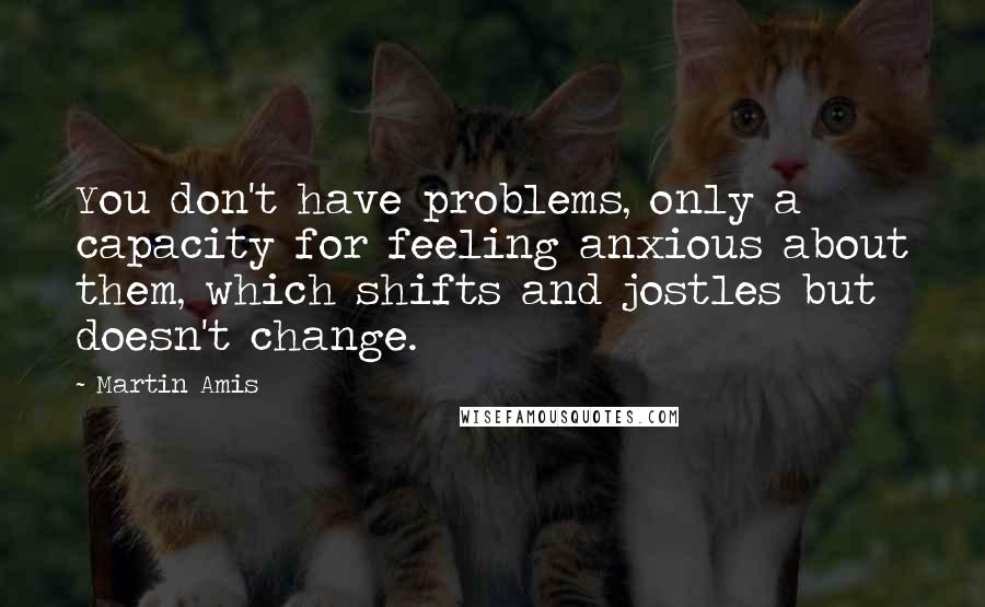 Martin Amis Quotes: You don't have problems, only a capacity for feeling anxious about them, which shifts and jostles but doesn't change.