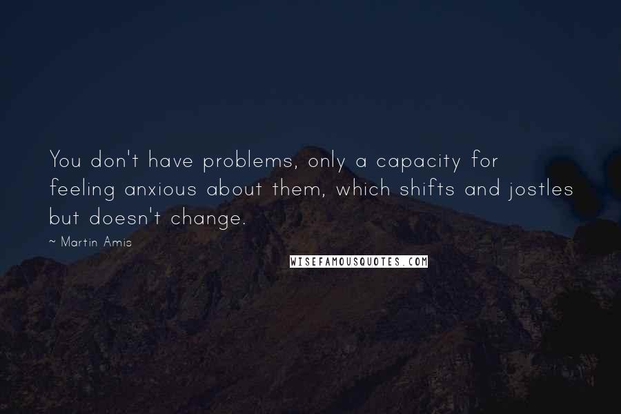 Martin Amis Quotes: You don't have problems, only a capacity for feeling anxious about them, which shifts and jostles but doesn't change.