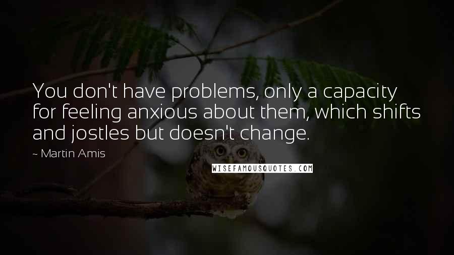 Martin Amis Quotes: You don't have problems, only a capacity for feeling anxious about them, which shifts and jostles but doesn't change.