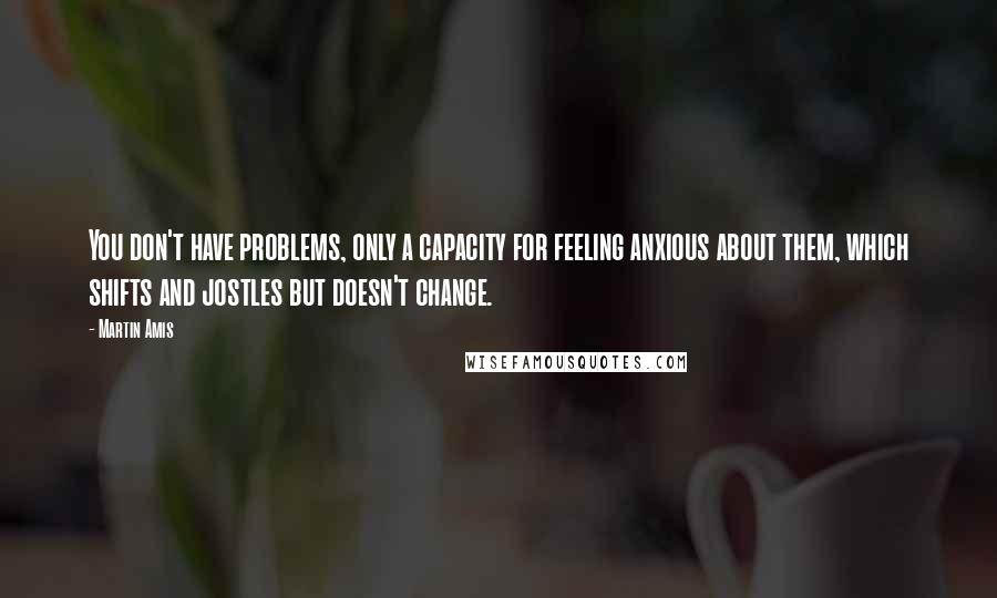 Martin Amis Quotes: You don't have problems, only a capacity for feeling anxious about them, which shifts and jostles but doesn't change.