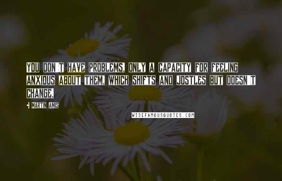 Martin Amis Quotes: You don't have problems, only a capacity for feeling anxious about them, which shifts and jostles but doesn't change.