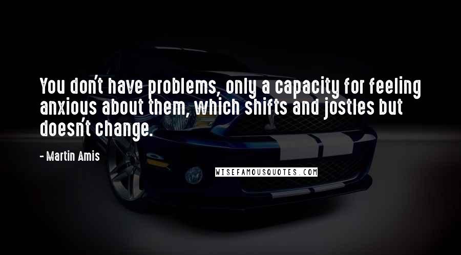 Martin Amis Quotes: You don't have problems, only a capacity for feeling anxious about them, which shifts and jostles but doesn't change.