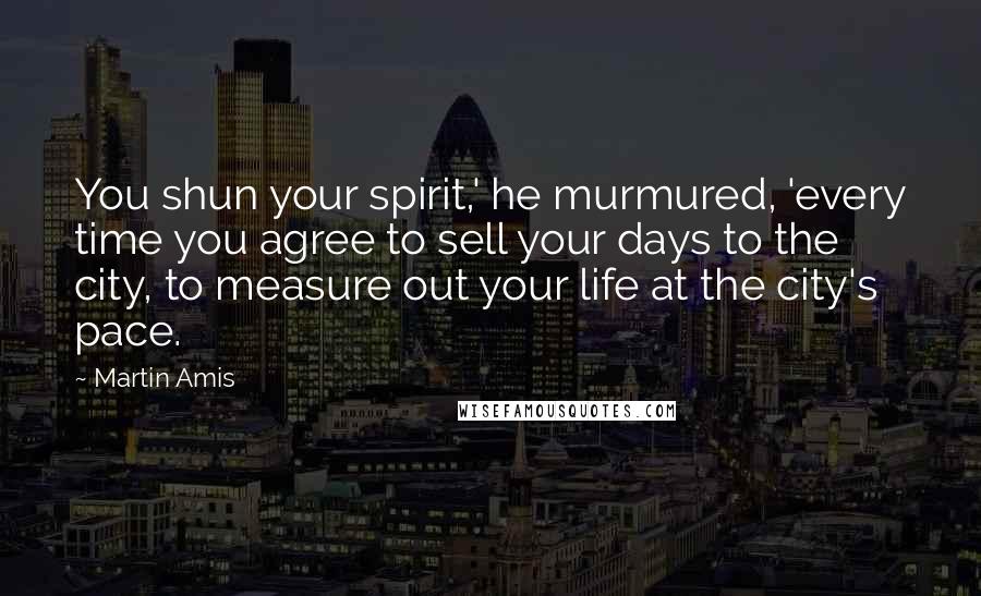 Martin Amis Quotes: You shun your spirit,' he murmured, 'every time you agree to sell your days to the city, to measure out your life at the city's pace.