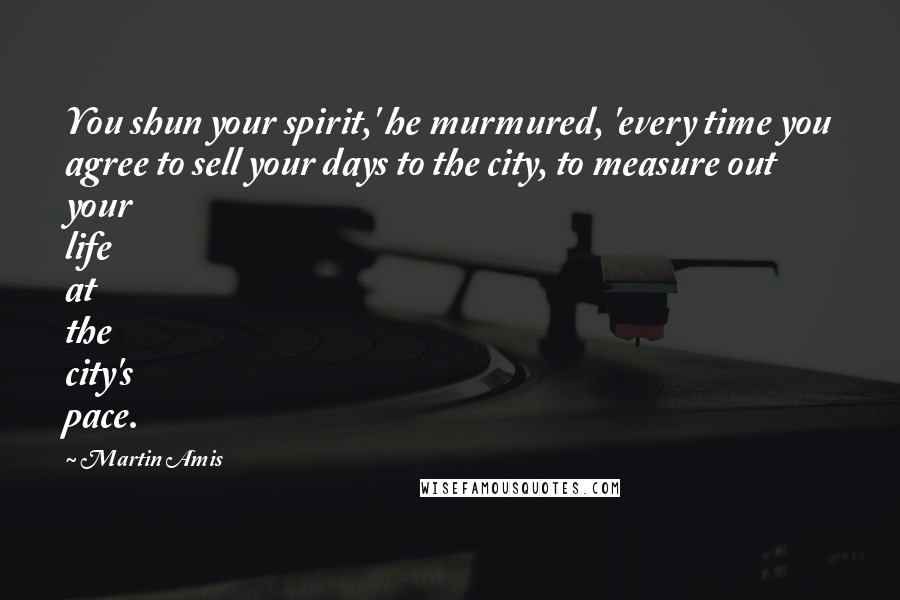 Martin Amis Quotes: You shun your spirit,' he murmured, 'every time you agree to sell your days to the city, to measure out your life at the city's pace.