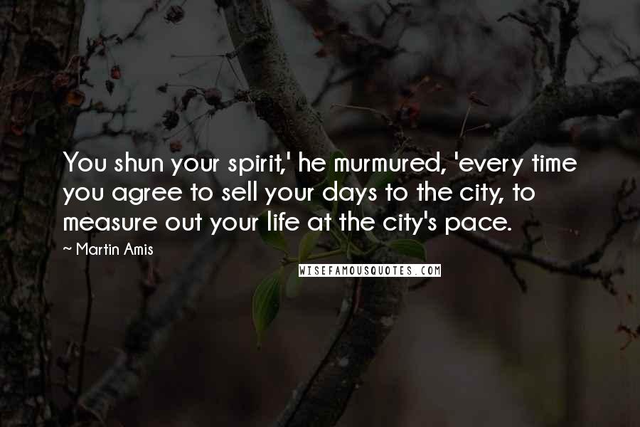 Martin Amis Quotes: You shun your spirit,' he murmured, 'every time you agree to sell your days to the city, to measure out your life at the city's pace.