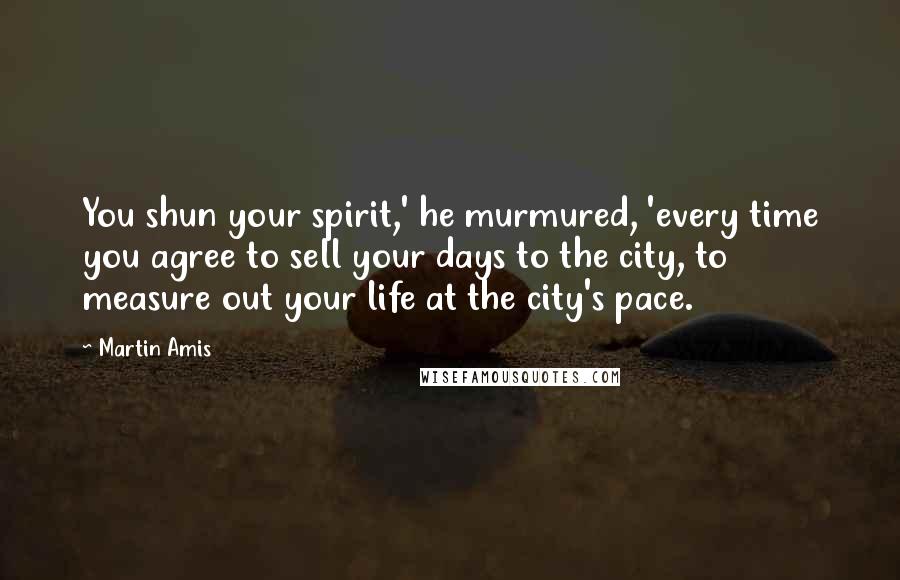 Martin Amis Quotes: You shun your spirit,' he murmured, 'every time you agree to sell your days to the city, to measure out your life at the city's pace.