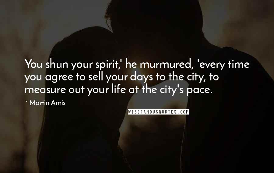 Martin Amis Quotes: You shun your spirit,' he murmured, 'every time you agree to sell your days to the city, to measure out your life at the city's pace.