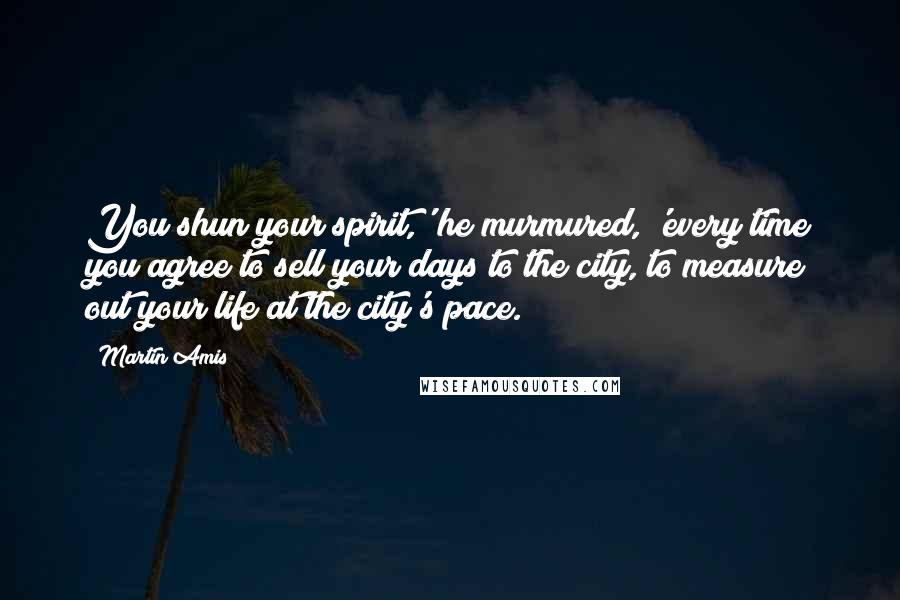 Martin Amis Quotes: You shun your spirit,' he murmured, 'every time you agree to sell your days to the city, to measure out your life at the city's pace.