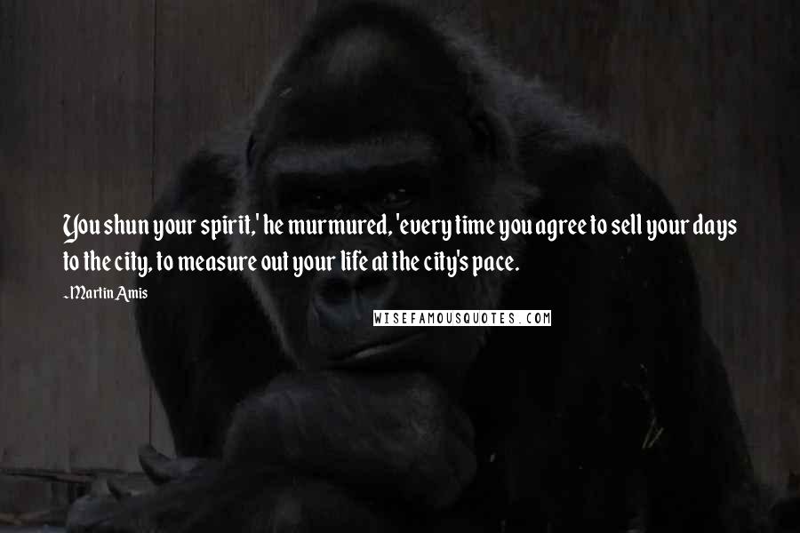 Martin Amis Quotes: You shun your spirit,' he murmured, 'every time you agree to sell your days to the city, to measure out your life at the city's pace.