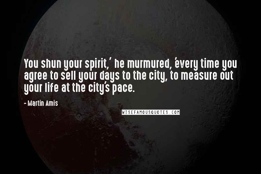 Martin Amis Quotes: You shun your spirit,' he murmured, 'every time you agree to sell your days to the city, to measure out your life at the city's pace.