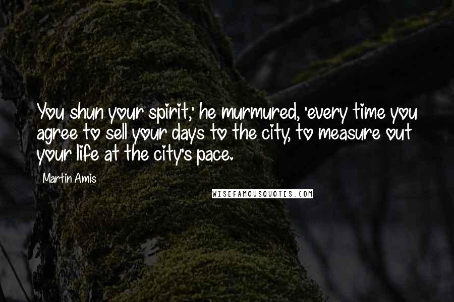 Martin Amis Quotes: You shun your spirit,' he murmured, 'every time you agree to sell your days to the city, to measure out your life at the city's pace.