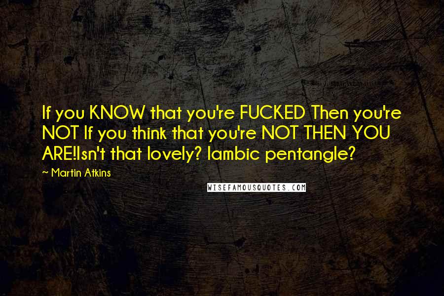 Martin Atkins Quotes: If you KNOW that you're FUCKED Then you're NOT If you think that you're NOT THEN YOU ARE!Isn't that lovely? Iambic pentangle?