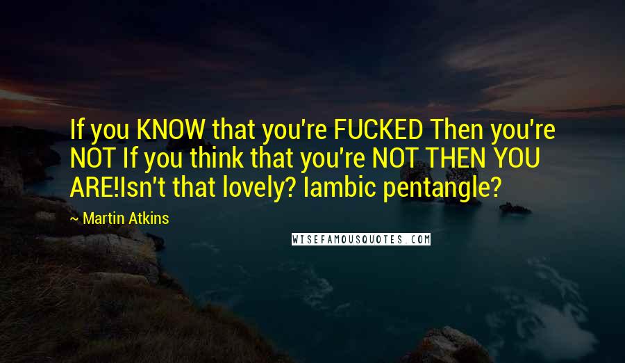 Martin Atkins Quotes: If you KNOW that you're FUCKED Then you're NOT If you think that you're NOT THEN YOU ARE!Isn't that lovely? Iambic pentangle?