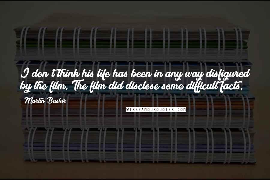 Martin Bashir Quotes: I don't think his life has been in any way disfigured by the film. The film did disclose some difficult facts.