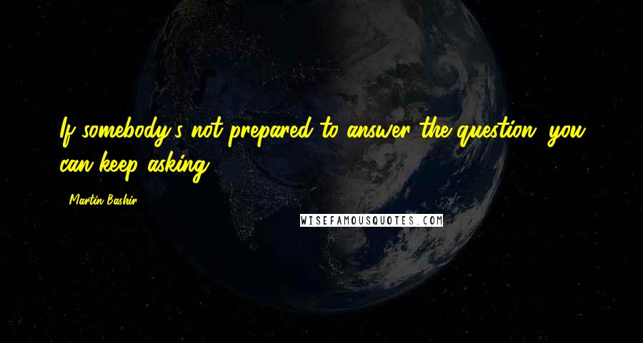 Martin Bashir Quotes: If somebody's not prepared to answer the question, you can keep asking.