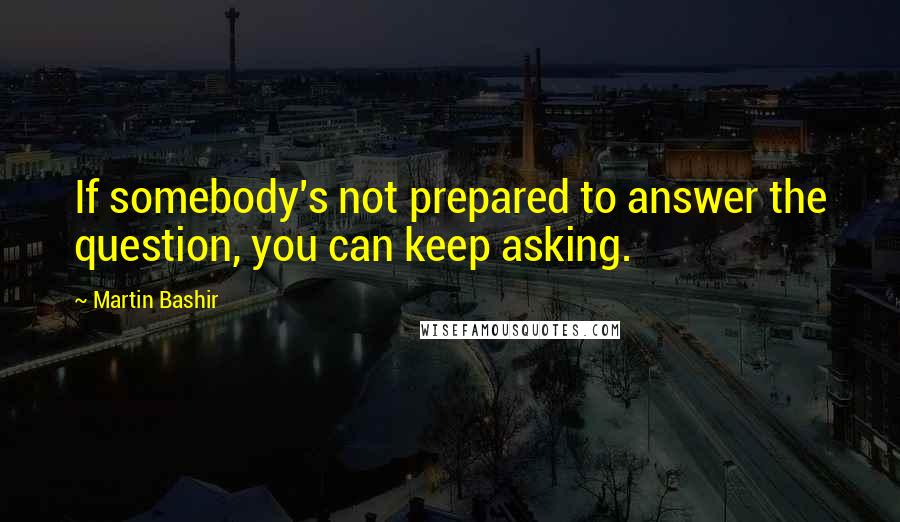 Martin Bashir Quotes: If somebody's not prepared to answer the question, you can keep asking.