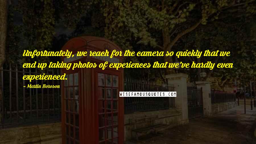 Martin Boroson Quotes: Unfortunately, we reach for the camera so quickly that we end up taking photos of experiences that we've hardly even experienced.