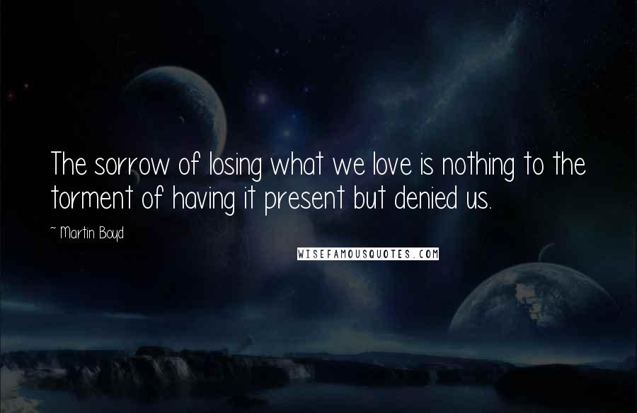 Martin Boyd Quotes: The sorrow of losing what we love is nothing to the torment of having it present but denied us.