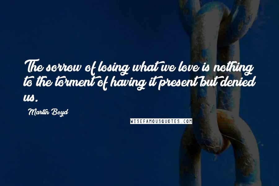 Martin Boyd Quotes: The sorrow of losing what we love is nothing to the torment of having it present but denied us.