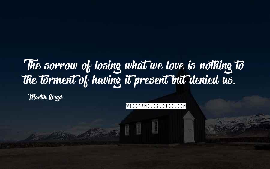 Martin Boyd Quotes: The sorrow of losing what we love is nothing to the torment of having it present but denied us.