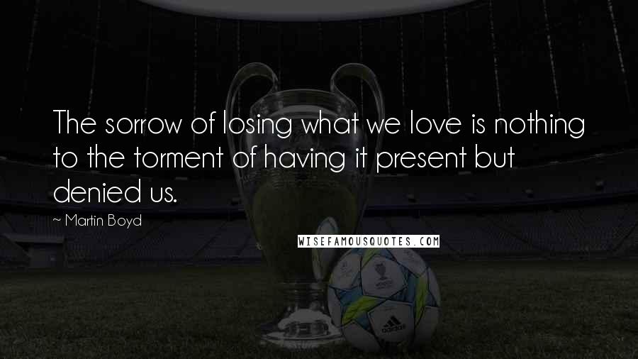 Martin Boyd Quotes: The sorrow of losing what we love is nothing to the torment of having it present but denied us.