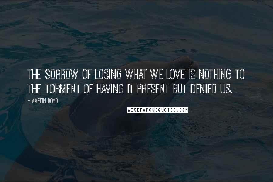 Martin Boyd Quotes: The sorrow of losing what we love is nothing to the torment of having it present but denied us.