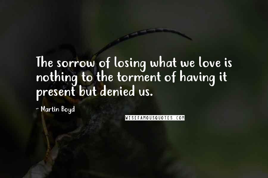 Martin Boyd Quotes: The sorrow of losing what we love is nothing to the torment of having it present but denied us.