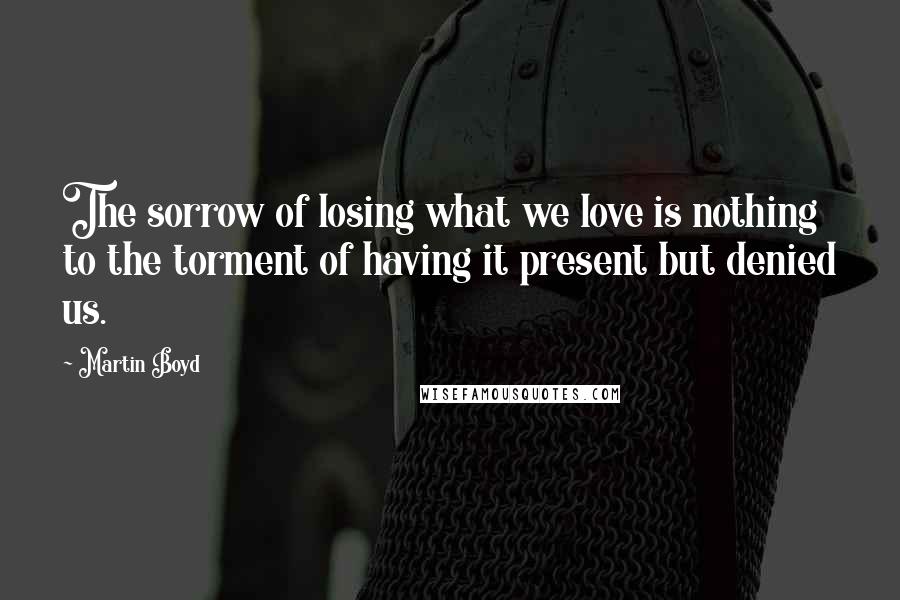 Martin Boyd Quotes: The sorrow of losing what we love is nothing to the torment of having it present but denied us.