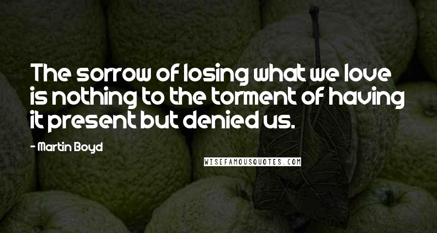 Martin Boyd Quotes: The sorrow of losing what we love is nothing to the torment of having it present but denied us.