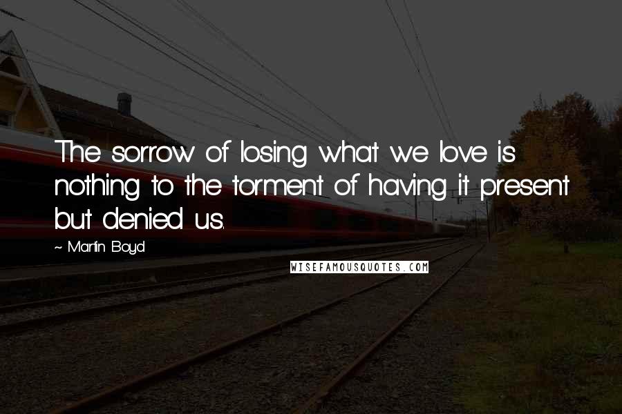 Martin Boyd Quotes: The sorrow of losing what we love is nothing to the torment of having it present but denied us.