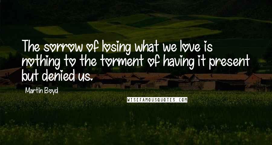 Martin Boyd Quotes: The sorrow of losing what we love is nothing to the torment of having it present but denied us.