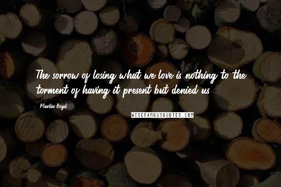 Martin Boyd Quotes: The sorrow of losing what we love is nothing to the torment of having it present but denied us.