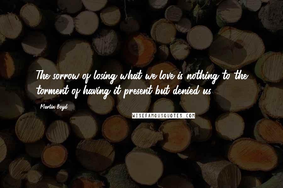 Martin Boyd Quotes: The sorrow of losing what we love is nothing to the torment of having it present but denied us.