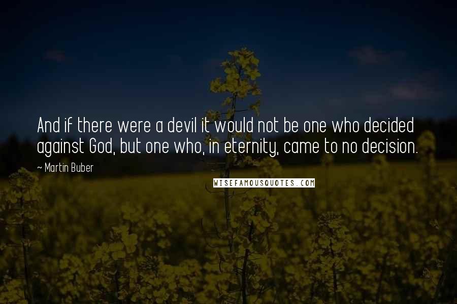 Martin Buber Quotes: And if there were a devil it would not be one who decided against God, but one who, in eternity, came to no decision.