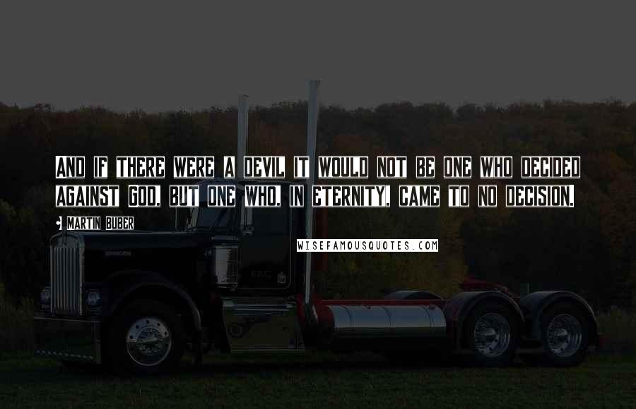Martin Buber Quotes: And if there were a devil it would not be one who decided against God, but one who, in eternity, came to no decision.