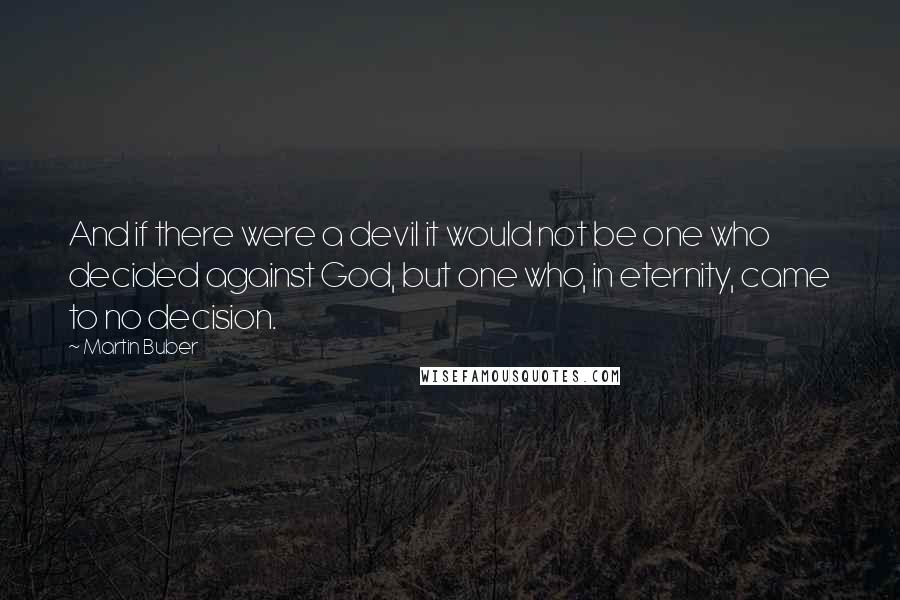 Martin Buber Quotes: And if there were a devil it would not be one who decided against God, but one who, in eternity, came to no decision.