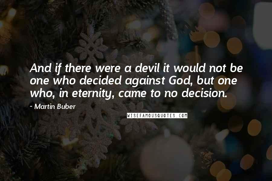 Martin Buber Quotes: And if there were a devil it would not be one who decided against God, but one who, in eternity, came to no decision.