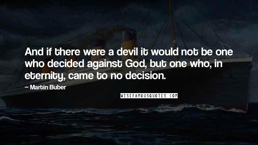 Martin Buber Quotes: And if there were a devil it would not be one who decided against God, but one who, in eternity, came to no decision.