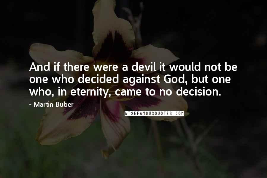 Martin Buber Quotes: And if there were a devil it would not be one who decided against God, but one who, in eternity, came to no decision.