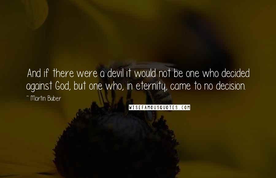 Martin Buber Quotes: And if there were a devil it would not be one who decided against God, but one who, in eternity, came to no decision.